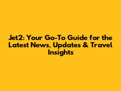 Jet2: Your Go-To Guide for the Latest News, Updates & Travel Insights