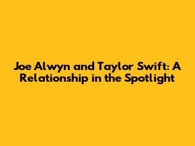 Joe Alwyn and Taylor Swift: A Relationship in the Spotlight