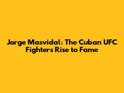 Jorge Masvidal: The Cuban UFC Fighter's Rise to Fame