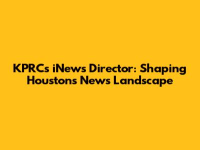 KPRC's iNews Director: Shaping Houston's News Landscape