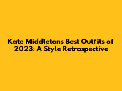 Kate Middleton's Best Outfits of 2023: A Style Retrospective