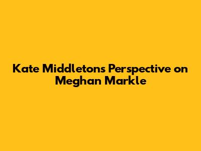 Kate Middleton's Perspective on Meghan Markle