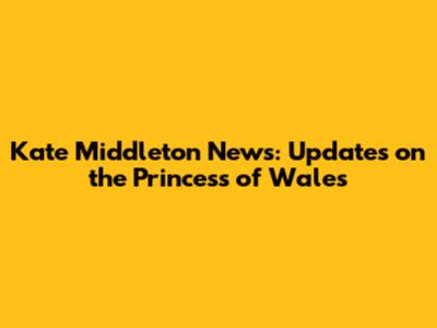 Kate Middleton News: Updates on the Princess of Wales