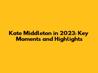 Kate Middleton in 2023: Key Moments and Highlights