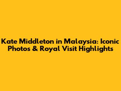 Kate Middleton in Malaysia: Iconic Photos & Royal Visit Highlights