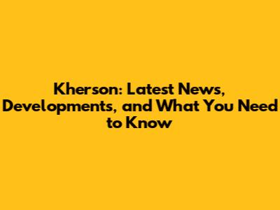 Kherson: Latest News, Developments, and What You Need to Know