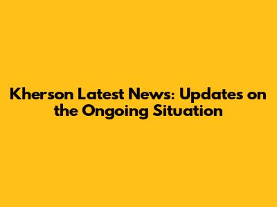 Kherson Latest News: Updates on the Ongoing Situation