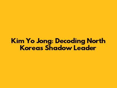 Kim Yo Jong: Decoding North Korea's Shadow Leader