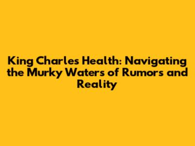 King Charles' Health: Navigating the Murky Waters of Rumors and Reality