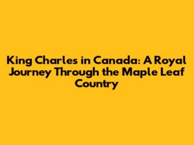 King Charles in Canada: A Royal Journey Through the Maple Leaf Country