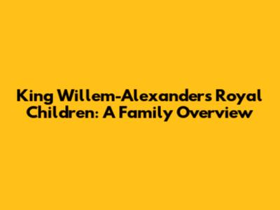King Willem-Alexander's Royal Children: A Family Overview