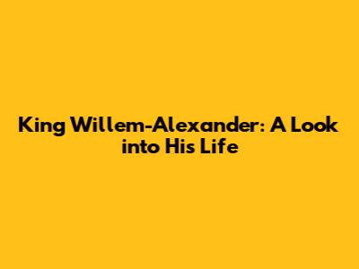 King Willem-Alexander: A Look into His Life