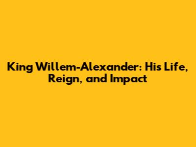 King Willem-Alexander: His Life, Reign, and Impact