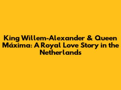 King Willem-Alexander & Queen Máxima: A Royal Love Story in the Netherlands
