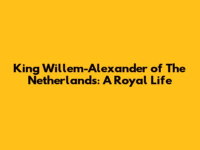 King Willem-Alexander of The Netherlands: A Royal Life