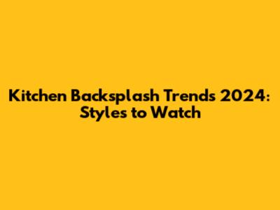 Kitchen Backsplash Trends 2024: Styles to Watch