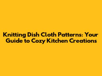 Knitting Dish Cloth Patterns: Your Guide to Cozy Kitchen Creations