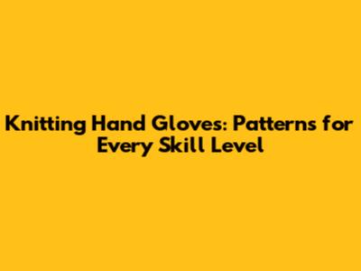 Knitting Hand Gloves: Patterns for Every Skill Level