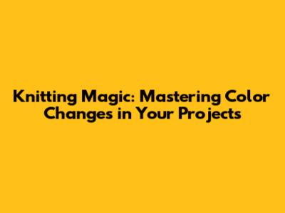 Knitting Magic: Mastering Color Changes in Your Projects