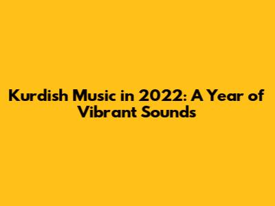 Kurdish Music in 2022: A Year of Vibrant Sounds