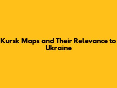 Kursk Maps and Their Relevance to Ukraine