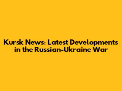 Kursk News: Latest Developments in the Russian-Ukraine War