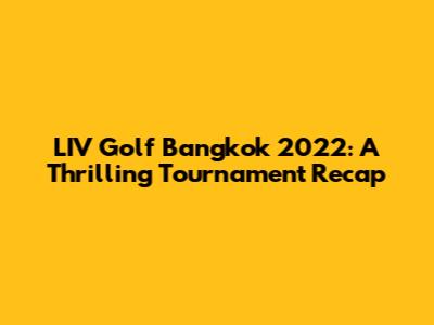 LIV Golf Bangkok 2022: A Thrilling Tournament Recap