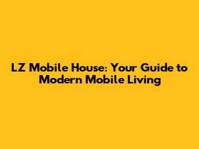 LZ Mobile House: Your Guide to Modern Mobile Living