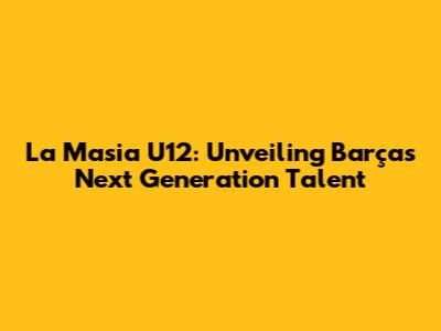 La Masia U12: Unveiling Barça's Next Generation Talent