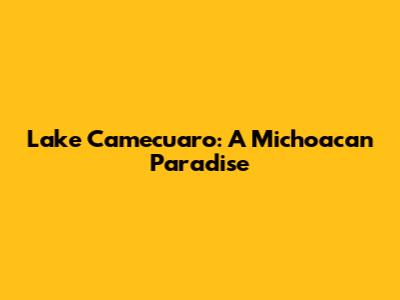 Lake Camecuaro: A Michoacan Paradise