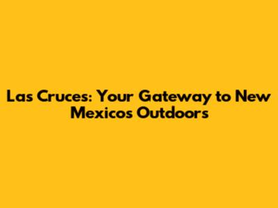 Las Cruces: Your Gateway to New Mexico's Outdoors