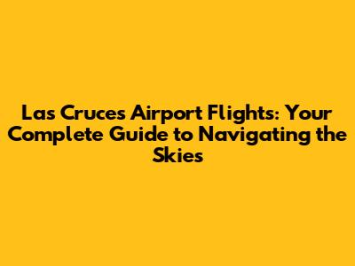 Las Cruces Airport Flights: Your Complete Guide to Navigating the Skies