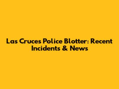 Las Cruces Police Blotter: Recent Incidents & News