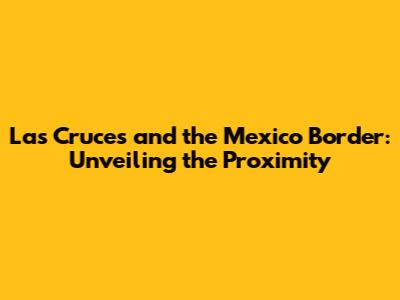 Las Cruces and the Mexico Border: Unveiling the Proximity