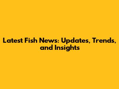 Latest Fish News: Updates, Trends, and Insights