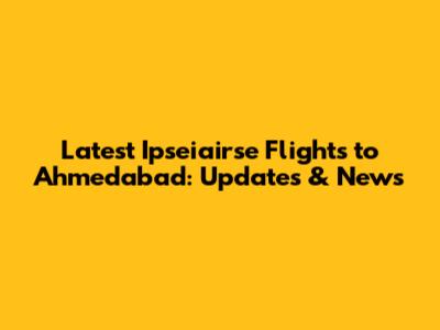 Latest Ipseiairse Flights to Ahmedabad: Updates & News