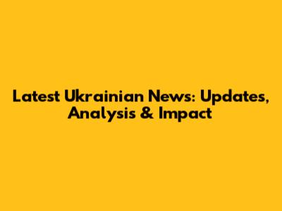 Latest Ukrainian News: Updates, Analysis & Impact