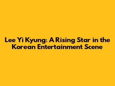 Lee Yi Kyung: A Rising Star in the Korean Entertainment Scene