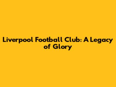 Liverpool Football Club: A Legacy of Glory