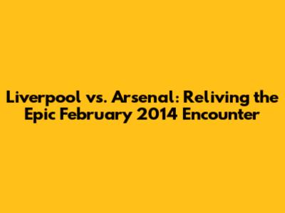 Liverpool vs. Arsenal: Reliving the Epic February 2014 Encounter