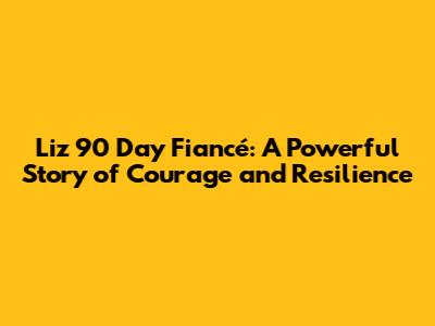 Liz 90 Day Fiancé: A Powerful Story of Courage and Resilience