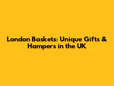 London Baskets: Unique Gifts & Hampers in the UK