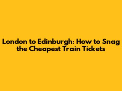 London to Edinburgh: How to Snag the Cheapest Train Tickets