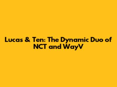 Lucas & Ten: The Dynamic Duo of NCT and WayV