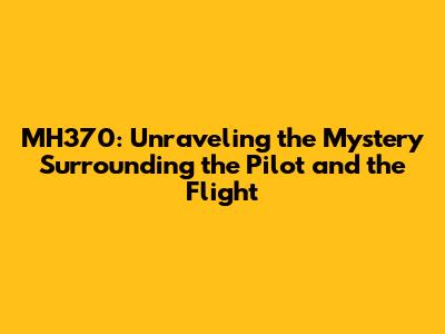 MH370: Unraveling the Mystery Surrounding the Pilot and the Flight