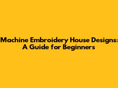 Machine Embroidery House Designs: A Guide for Beginners