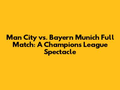 Man City vs. Bayern Munich Full Match: A Champions League Spectacle