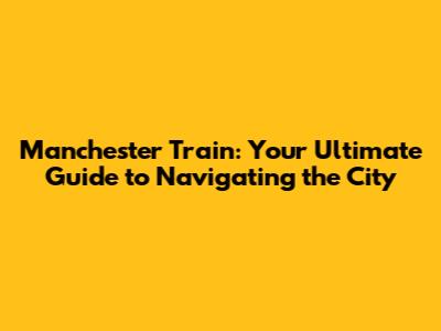 Manchester Train: Your Ultimate Guide to Navigating the City