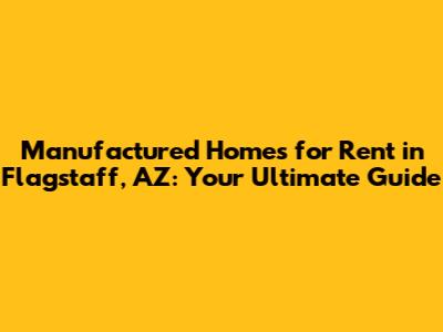 Manufactured Homes for Rent in Flagstaff, AZ: Your Ultimate Guide