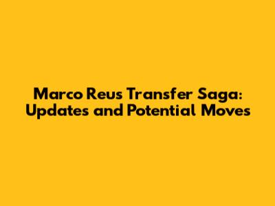 Marco Reus Transfer Saga: Updates and Potential Moves